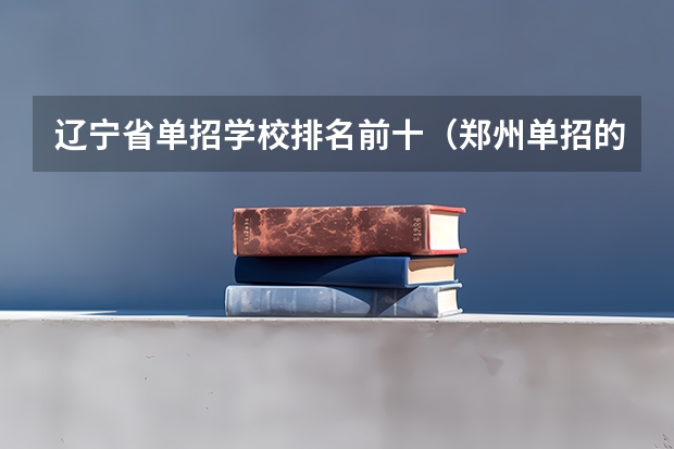 辽宁省单招学校排名前十（郑州单招的大专排名）