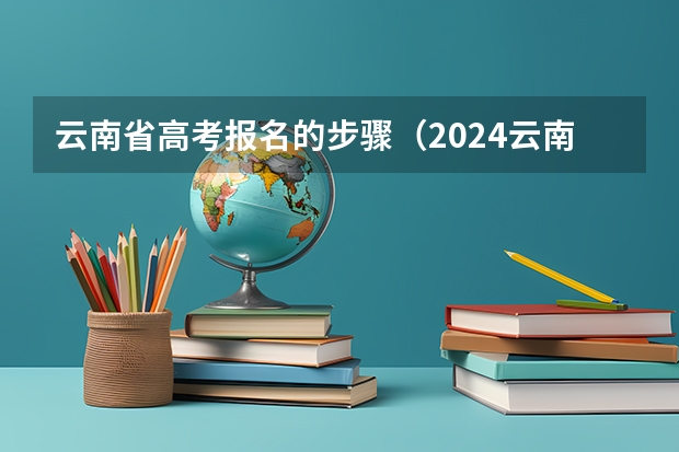 云南省高考报名的步骤（2024云南高考报名时间）