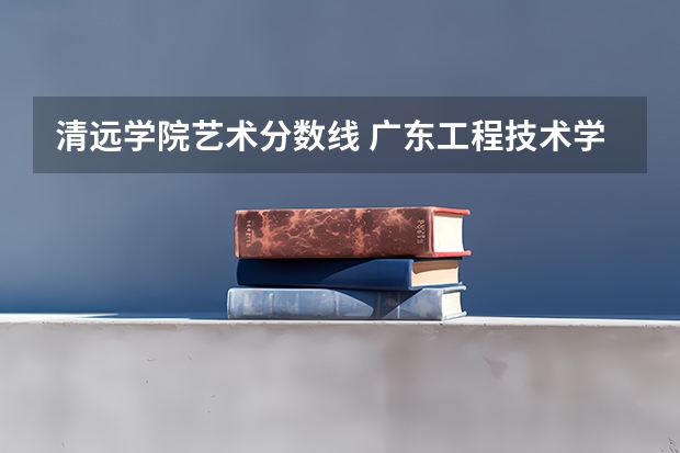 清远学院艺术分数线 广东工程技术学院分数线