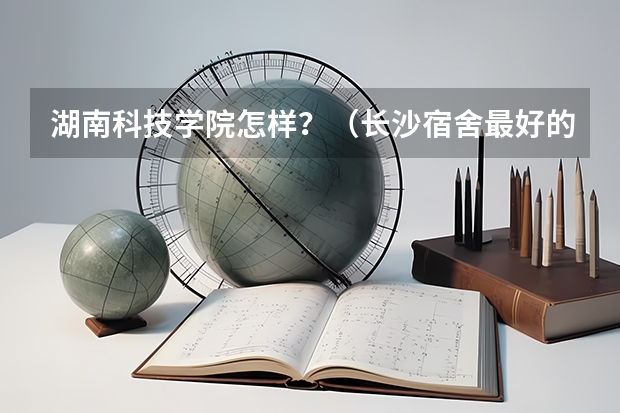 湖南科技学院怎样？（长沙宿舍最好的大学排名）