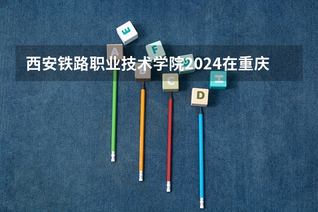 西安铁路职业技术学院2024在重庆招生计划