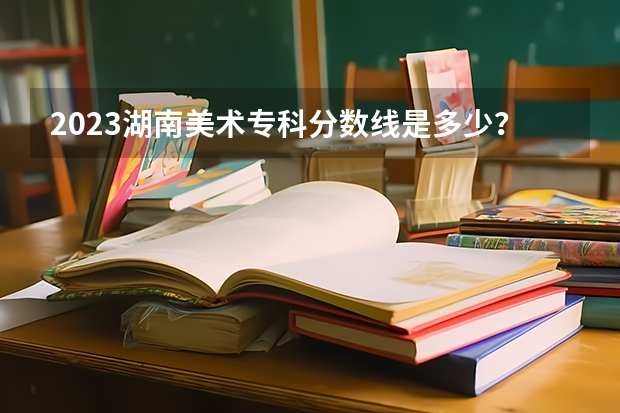 2023湖南美术专科分数线是多少？
