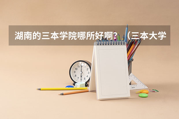 湖南的三本学院哪所好啊?(三本大学排名)