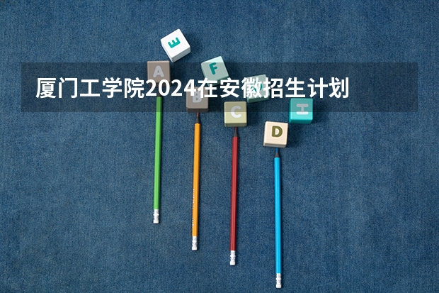 厦门工学院2024在安徽招生计划
