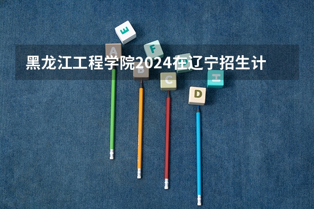 黑龙江工程学院2024在辽宁招生计划