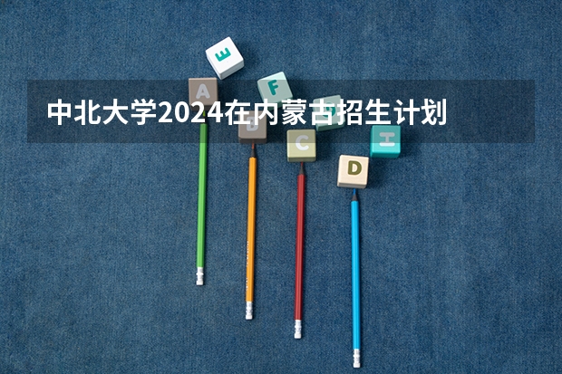 中北大学2024在内蒙古招生计划