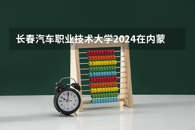 长春汽车职业技术大学2024在内蒙古招生计划