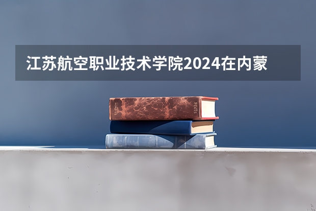 江苏航空职业技术学院2024在内蒙古招生计划