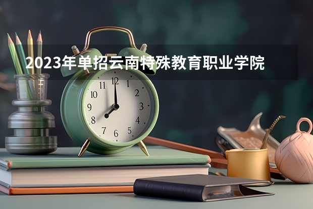 2023年单招云南特殊教育职业学院考试时间什么时候三校生官网啊是么时候出来