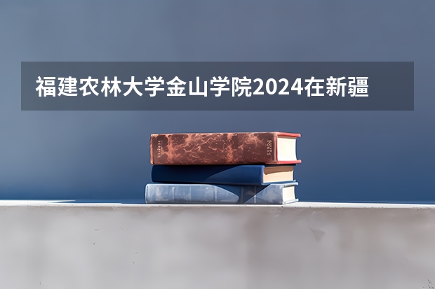 福建农林大学金山学院2024在新疆招生计划