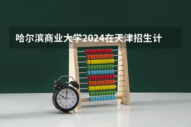哈尔滨商业大学2024在天津招生计划