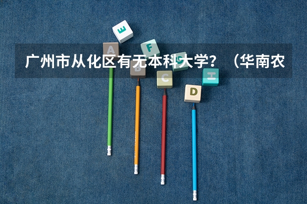 广州市从化区有无本科大学？（华南农业大学优势专业）