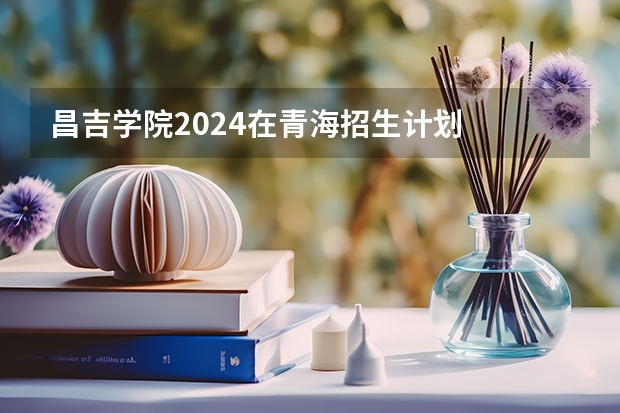昌吉学院2024在青海招生计划