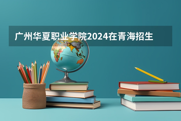 广州华夏职业学院2024在青海招生计划
