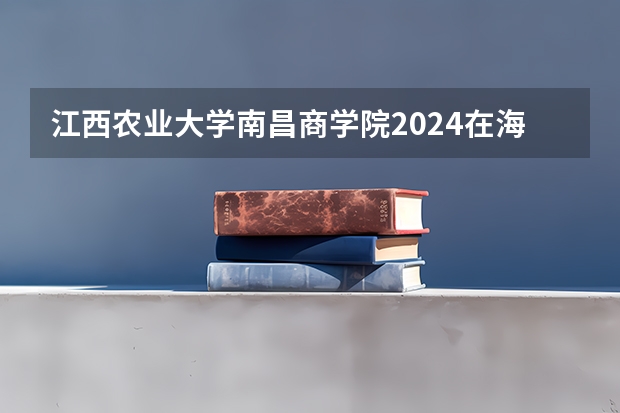 江西农业大学南昌商学院2024在海南招生计划