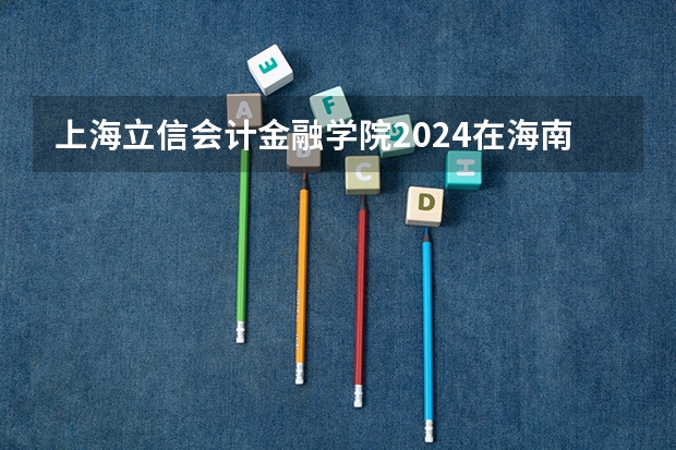 上海立信会计金融学院2024在海南招生计划