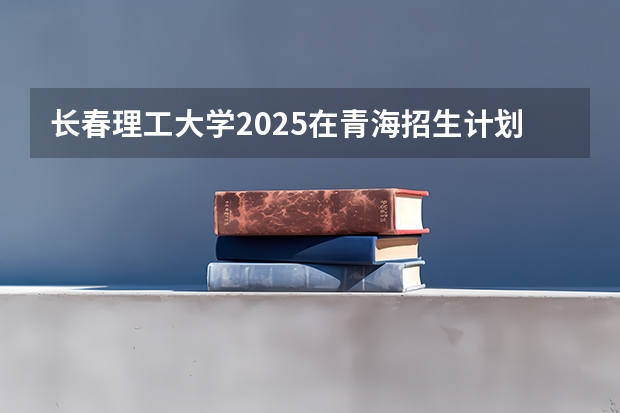 长春理工大学2025在青海招生计划预测