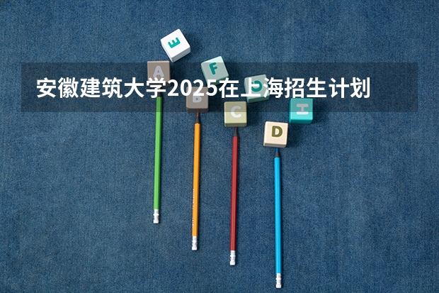 安徽建筑大学2025在上海招生计划预测