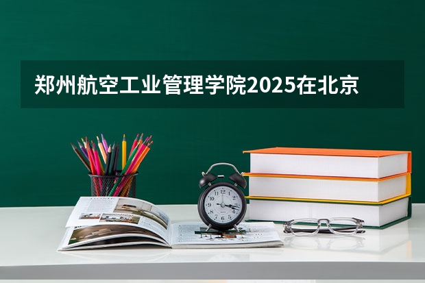 郑州航空工业管理学院2025在北京招生计划预测