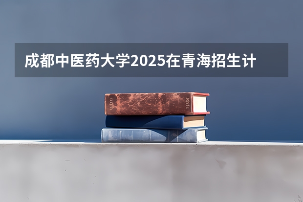 成都中医药大学2025在青海招生计划预测
