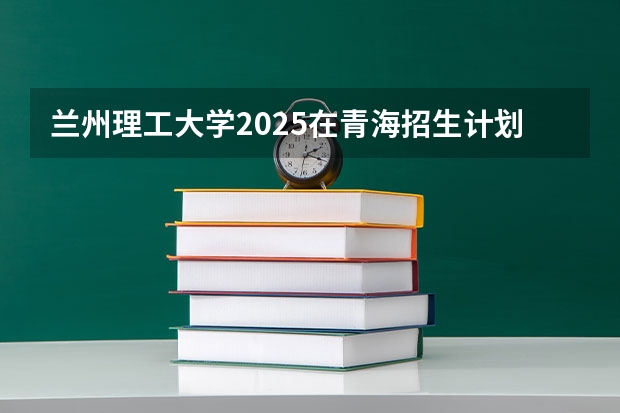 兰州理工大学2025在青海招生计划预测