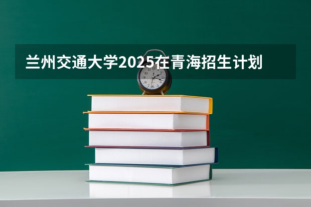 兰州交通大学2025在青海招生计划预测
