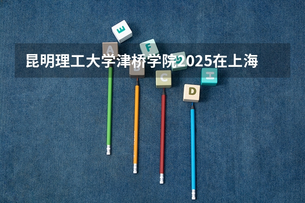 昆明理工大学津桥学院2025在上海招生计划预测