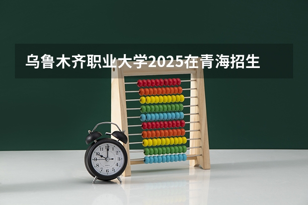 乌鲁木齐职业大学2025在青海招生计划预测