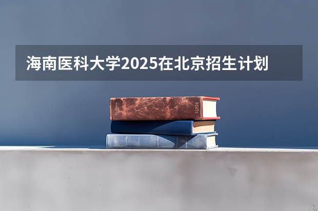 海南医科大学2025在北京招生计划预测