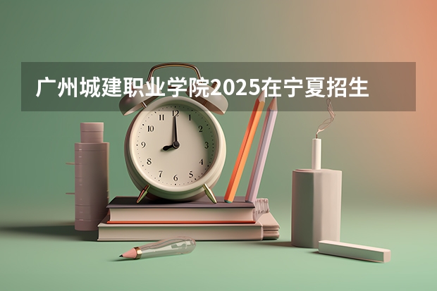 广州城建职业学院2025在宁夏招生计划预测