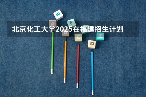 北京化工大学2025在福建招生计划预测