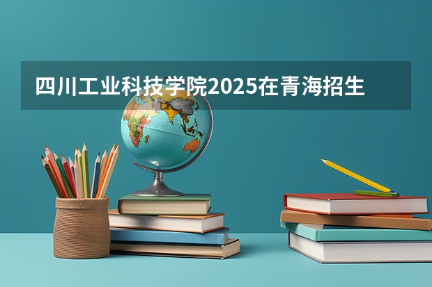 四川工业科技学院2025在青海招生计划预测