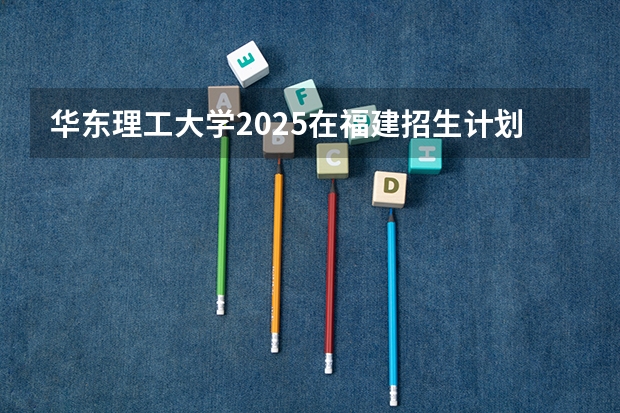 华东理工大学2025在福建招生计划预测