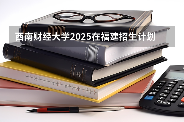 西南财经大学2025在福建招生计划预测