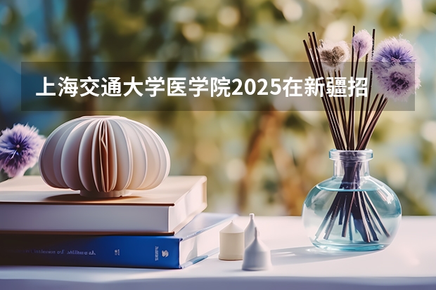 上海交通大学医学院2025在新疆招生计划预测