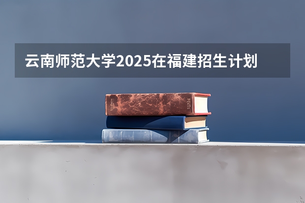 云南师范大学2025在福建招生计划预测