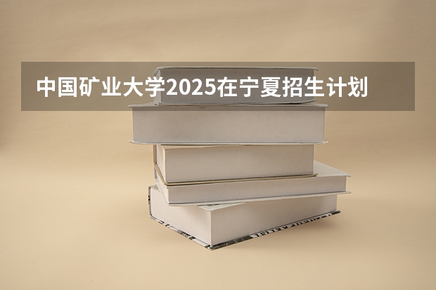 中国矿业大学2025在宁夏招生计划预测