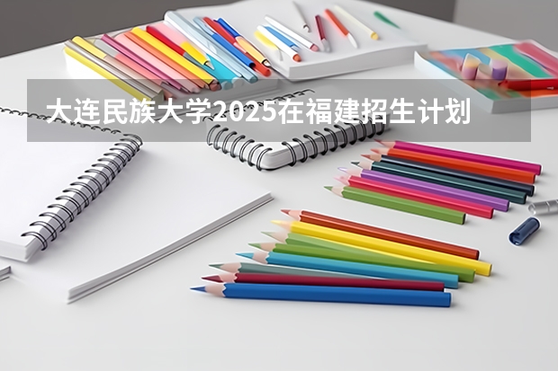大连民族大学2025在福建招生计划预测