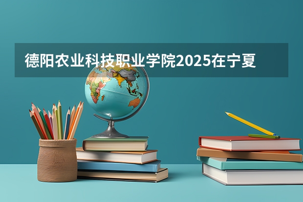 德阳农业科技职业学院2025在宁夏招生计划预测