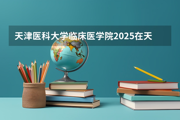 天津医科大学临床医学院2025在天津招生计划预测