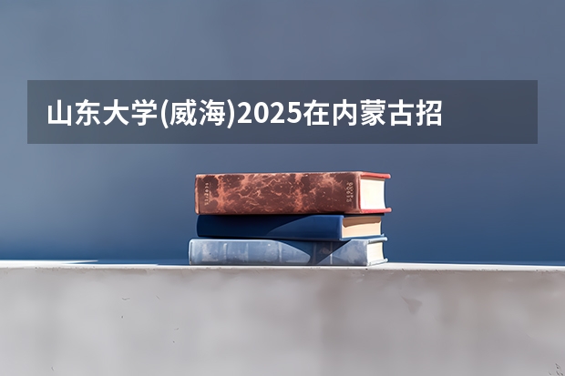 山东大学(威海)2025在内蒙古招生计划预测
