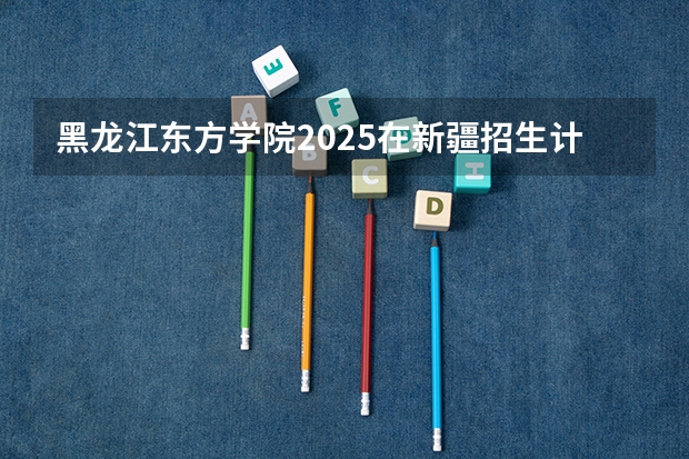 黑龙江东方学院2025在新疆招生计划预测