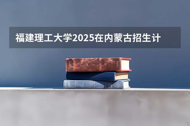 福建理工大学2025在内蒙古招生计划预测