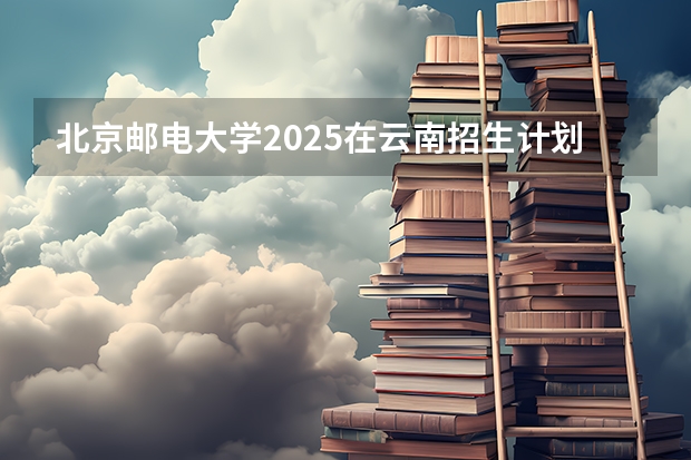 北京邮电大学2025在云南招生计划预测