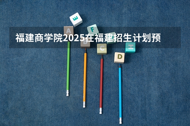 福建商学院2025在福建招生计划预测