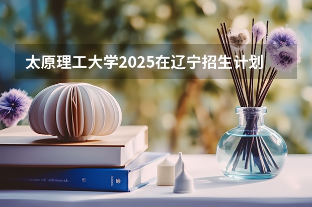 太原理工大学2025在辽宁招生计划预测