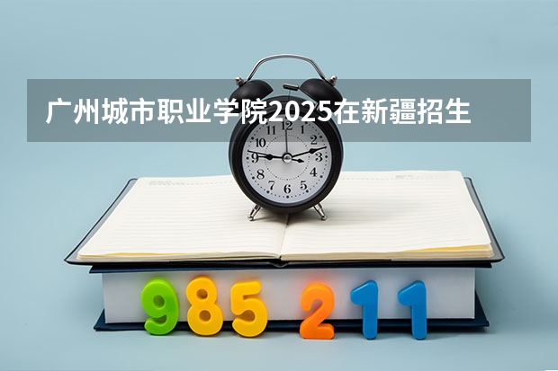 广州城市职业学院2025在新疆招生计划预测