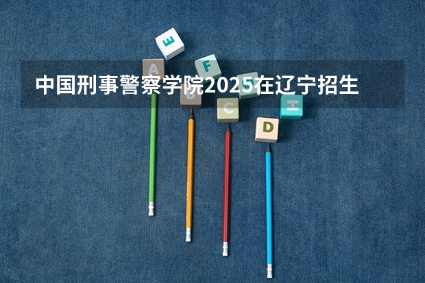 中国刑事警察学院2025在辽宁招生计划预测