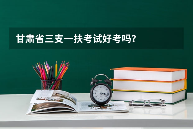 甘肃省三支一扶考试好考吗?