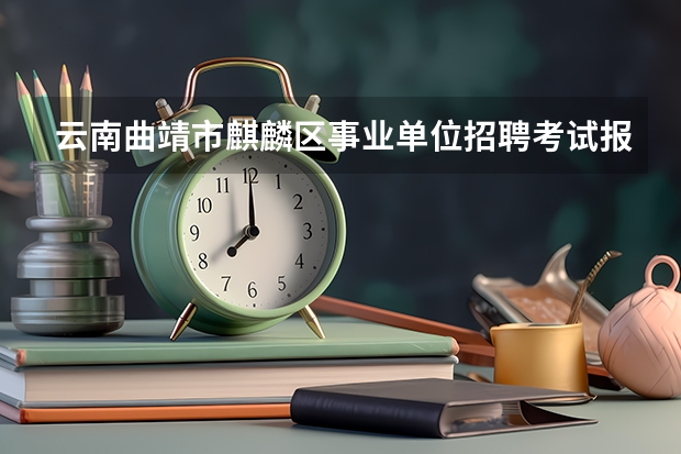 云南曲靖市麒麟区事业单位招聘考试报名和考试时间？（云南曲靖市罗平县事业单位招聘考试报名时间及考试时间）